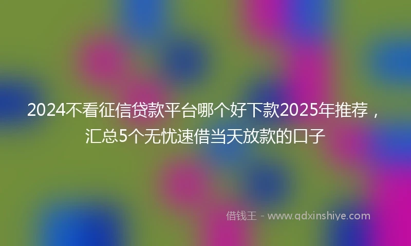 2024不看征信贷款平台哪个好下款2025年推荐，汇总5个无忧速借当天放款的口子