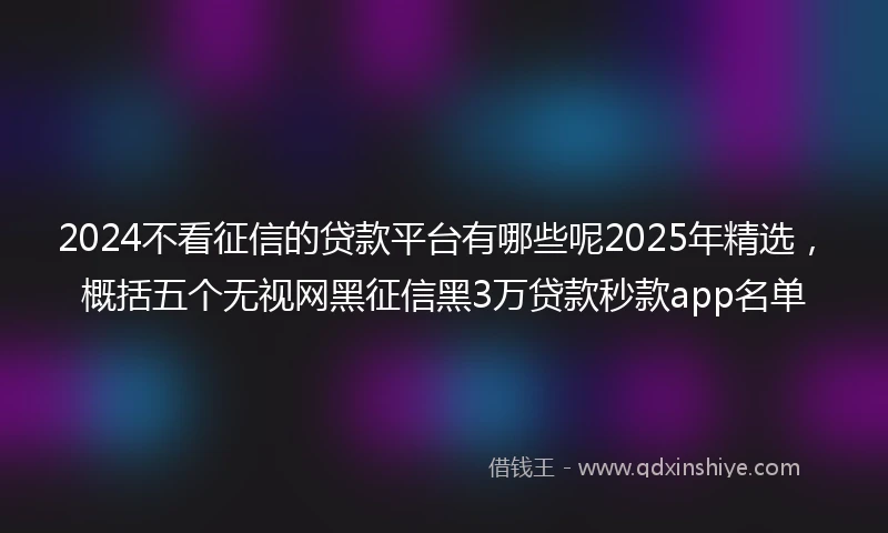2024不看征信的贷款平台有哪些呢2025年精选，概括五个无视网黑征信黑3万贷款秒款app名单