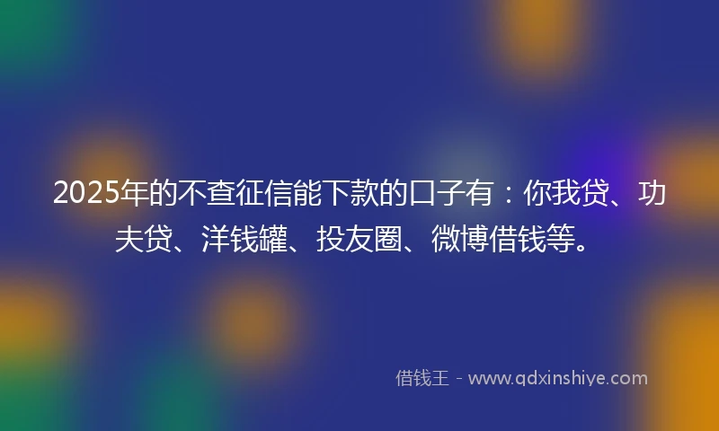 2025年的不查征信能下款的口子有：你我贷、功夫贷、洋钱罐、投友圈、微博借钱等。