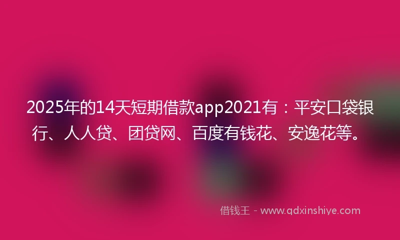 2025年的14天短期借款app2021有：平安口袋银行、人人贷、团贷网、百度有钱花、安逸花等。