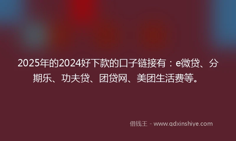 2025年的2024好下款的口子链接有：e微贷、分期乐、功夫贷、团贷网、美团生活费等。