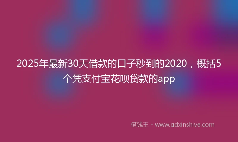 2025年最新30天借款的口子秒到的2020，概括5个凭支付宝花呗贷款的app