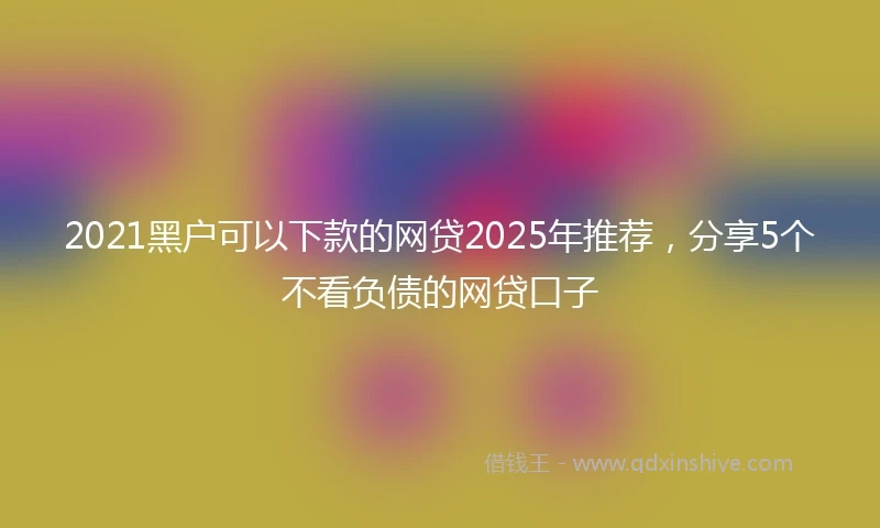 2021黑户可以下款的网贷2025年推荐，分享5个不看负债的网贷口子
