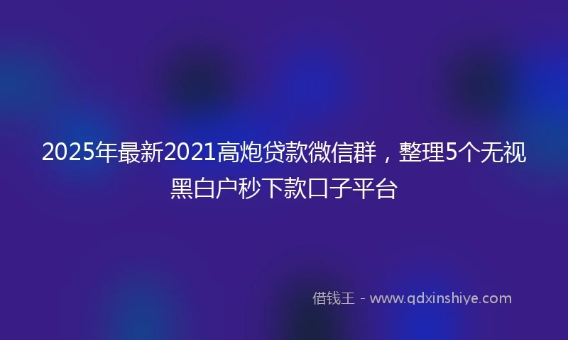 2025年最新2021高炮贷款微信群，整理5个无视黑白户秒下款口子平台