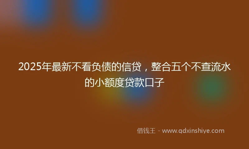 2025年最新不看负债的信贷，整合五个不查流水的小额度贷款口子