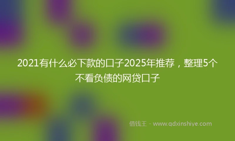 2021有什么必下款的口子2025年推荐，整理5个不看负债的网贷口子