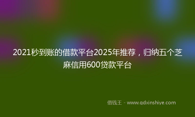 2021秒到账的借款平台2025年推荐，归纳五个芝麻信用600贷款平台