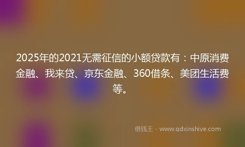 2025年的2021无需征信的小额贷款有：中原消费金融、我来贷、京东金融、360借条、美团生活费等。