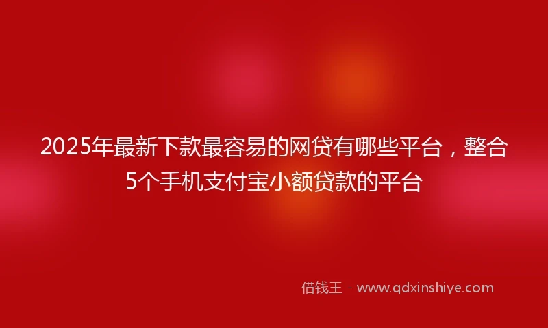 2025年最新下款最容易的网贷有哪些平台，整合5个手机支付宝小额贷款的平台