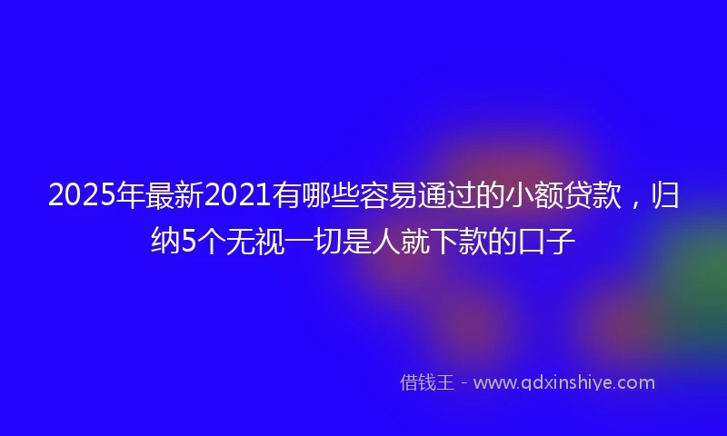 2025年最新2021有哪些容易通过的小额贷款，归纳5个无视一切是人就下款的口子