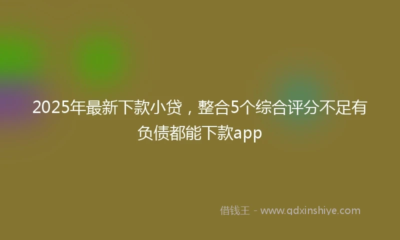 2025年最新下款小贷，整合5个综合评分不足有负债都能下款app