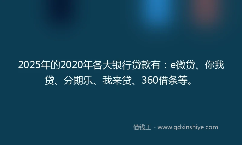 2025年的2020年各大银行贷款有：e微贷、你我贷、分期乐、我来贷、360借条等。