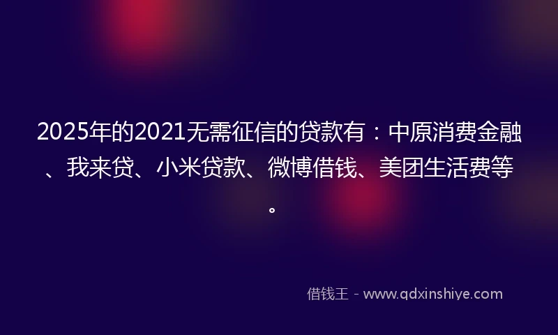 2025年的2021无需征信的贷款有：中原消费金融、我来贷、小米贷款、微博借钱、美团生活费等。
