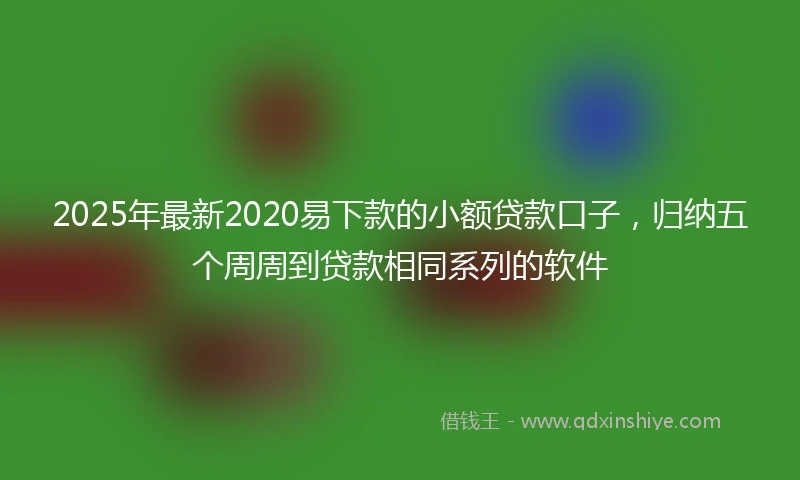 2025年最新2020易下款的小额贷款口子，归纳五个周周到贷款相同系列的软件