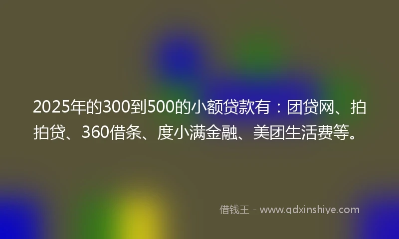 2025年的300到500的小额贷款有：团贷网、拍拍贷、360借条、度小满金融、美团生活费等。