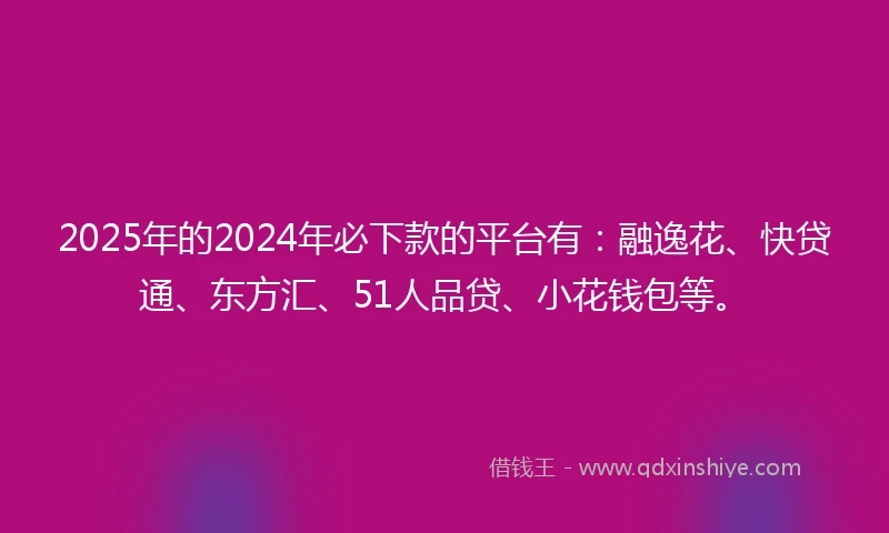 2025年的2024年必下款的平台有：融逸花、快贷通、东方汇、51人品贷、小花钱包等。