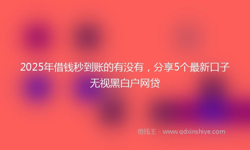 2025年借钱秒到账的有没有，分享5个最新口子无视黑白户网贷