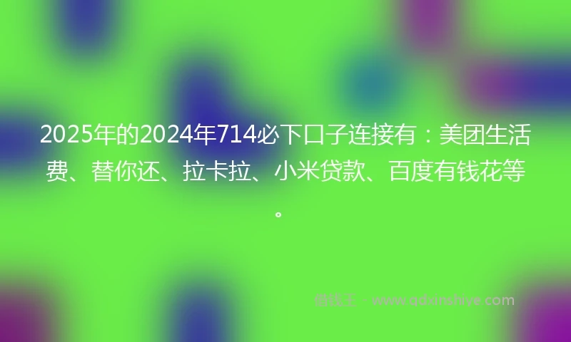 2025年的2024年714必下口子连接有：美团生活费、替你还、拉卡拉、小米贷款、百度有钱花等。