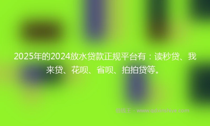 2025年的2024放水贷款正规平台有：读秒贷、我来贷、花呗、省呗、拍拍贷等。