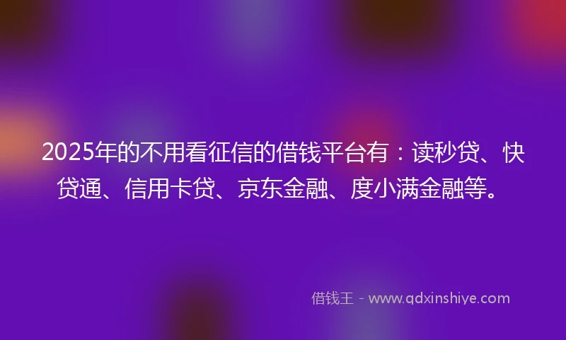 2025年的不用看征信的借钱平台有：读秒贷、快贷通、信用卡贷、京东金融、度小满金融等。