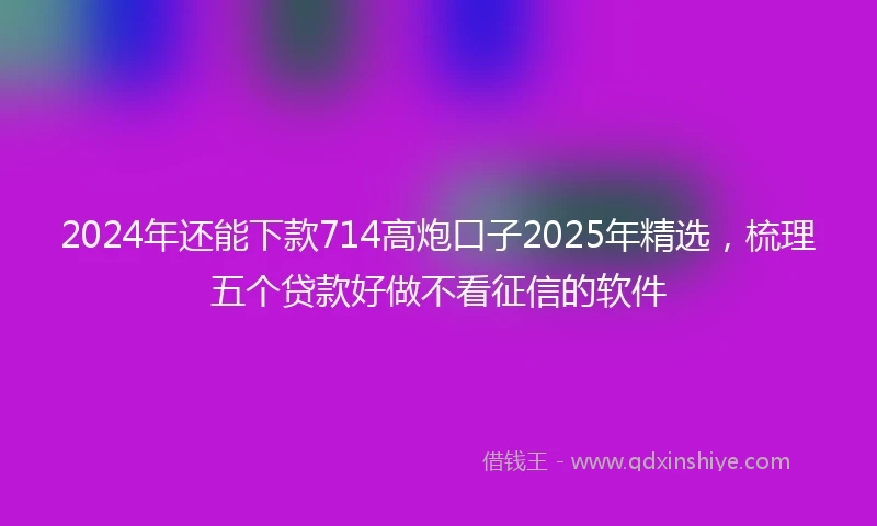 2024年还能下款714高炮口子2025年精选，梳理五个贷款好做不看征信的软件
