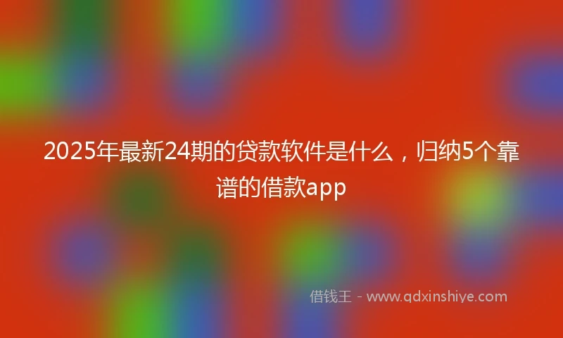 2025年最新24期的贷款软件是什么，归纳5个靠谱的借款app