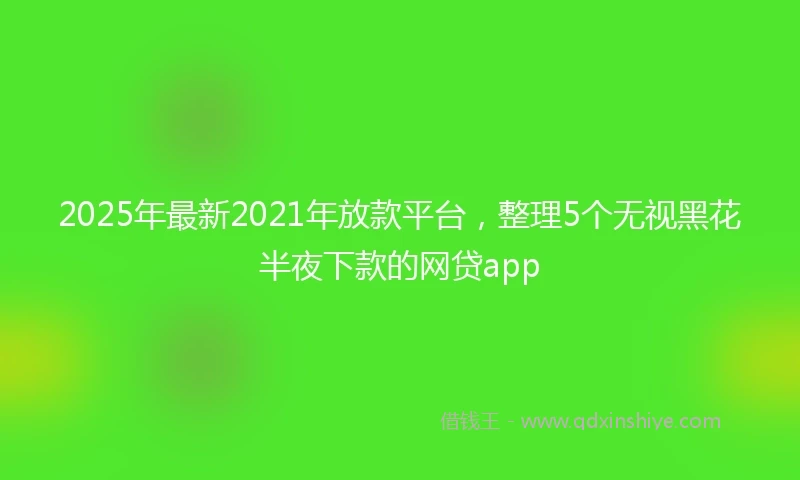 2025年最新2021年放款平台，整理5个无视黑花半夜下款的网贷app