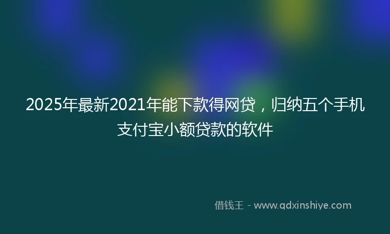 2025年最新2021年能下款得网贷，归纳五个手机支付宝小额贷款的软件