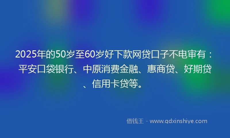 2025年的50岁至60岁好下款网贷口子不电审有：平安口袋银行、中原消费金融、惠商贷、好期贷、信用卡贷等。