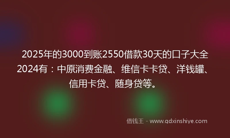 2025年的3000到账2550借款30天的口子大全2024有：中原消费金融、维信卡卡贷、洋钱罐、信用卡贷、随身贷等。
