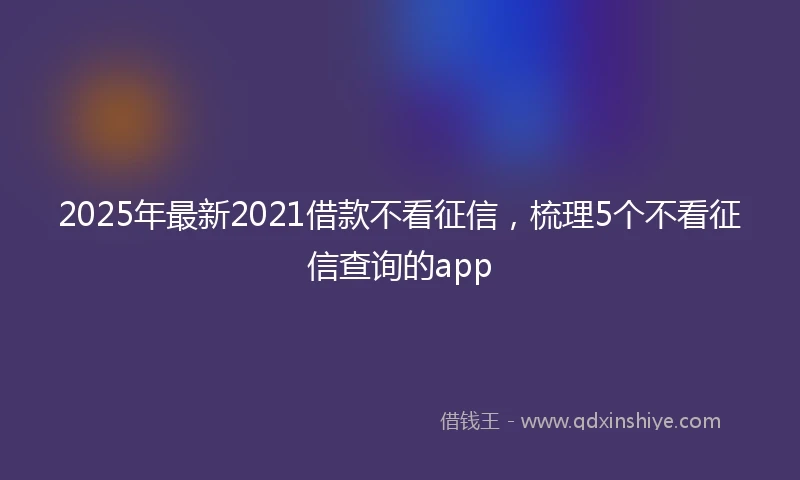 2025年最新2021借款不看征信，梳理5个不看征信查询的app