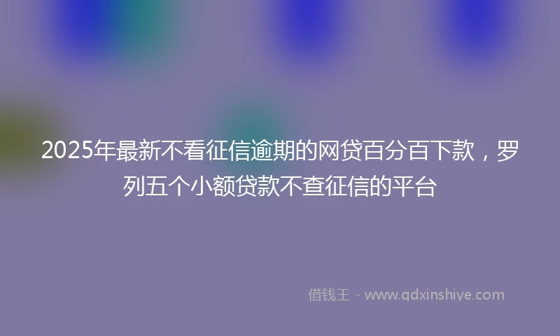 2025年最新不看征信逾期的网贷百分百下款，罗列五个小额贷款不查征信的平台