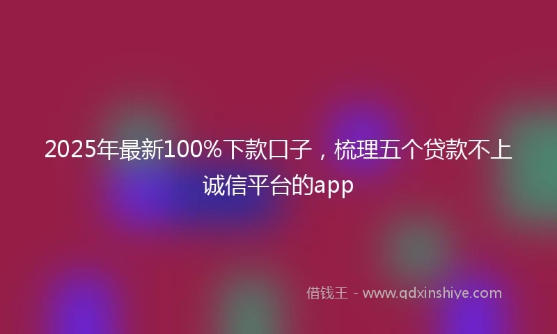 2025年最新100%下款口子，梳理五个贷款不上诚信平台的app