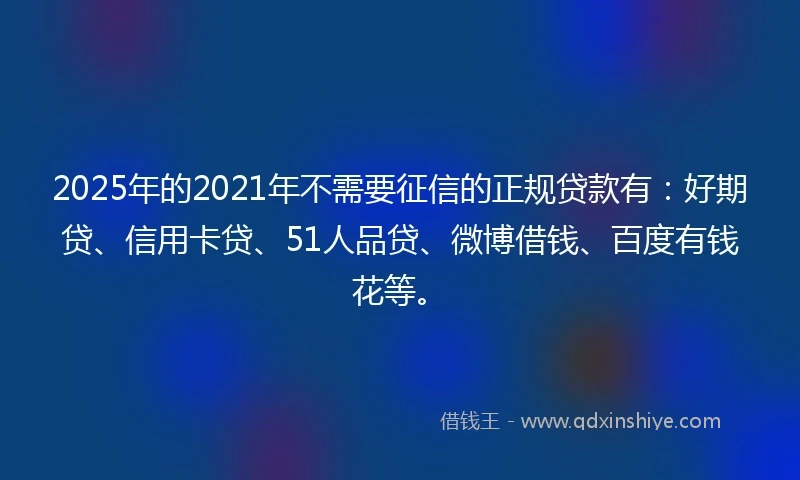 2025年的2021年不需要征信的正规贷款有：好期贷、信用卡贷、51人品贷、微博借钱、百度有钱花等。