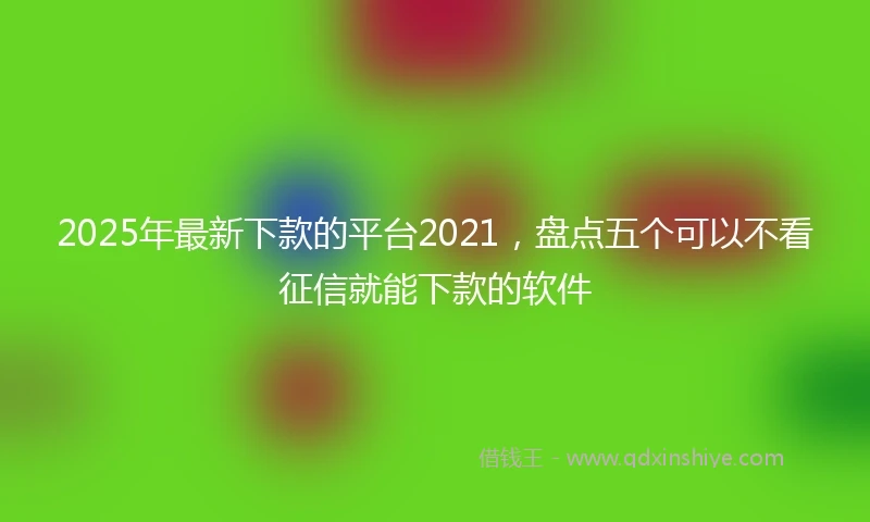 2025年最新下款的平台2021，盘点五个可以不看征信就能下款的软件