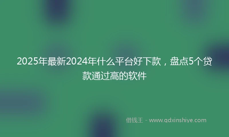 2025年最新2024年什么平台好下款，盘点5个贷款通过高的软件