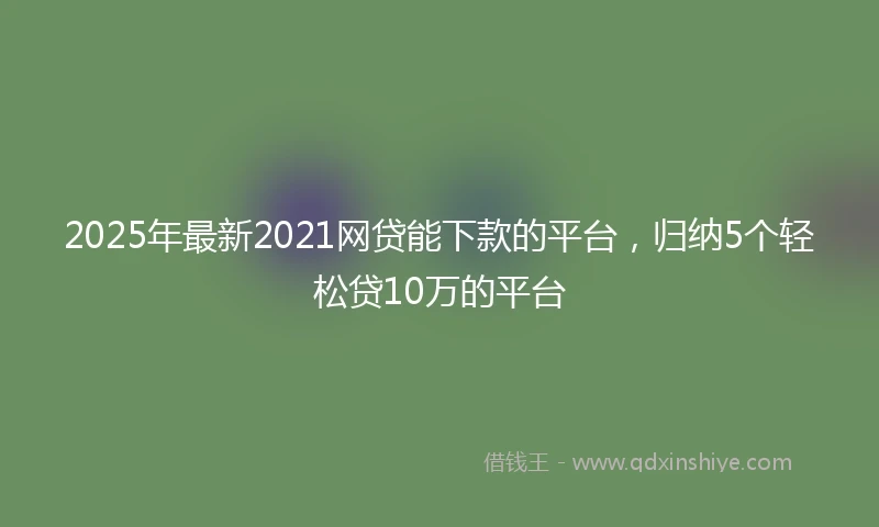 2025年最新2021网贷能下款的平台，归纳5个轻松贷10万的平台