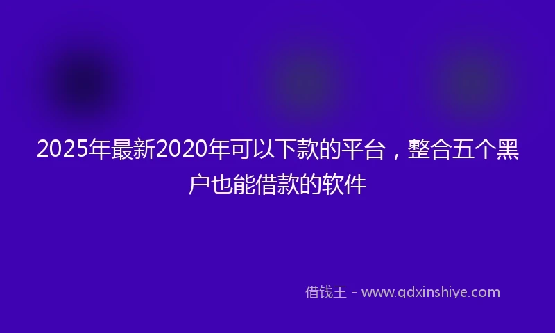 2025年最新2020年可以下款的平台，整合五个黑户也能借款的软件