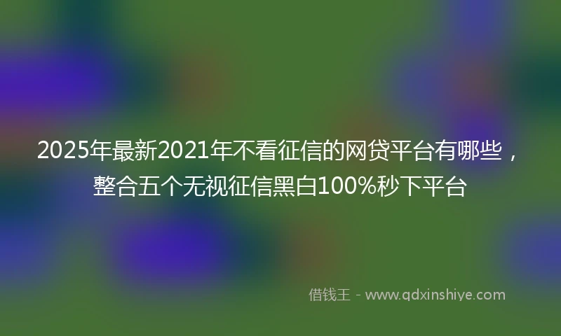 2025年最新2021年不看征信的网贷平台有哪些，整合五个无视征信黑白100%秒下平台