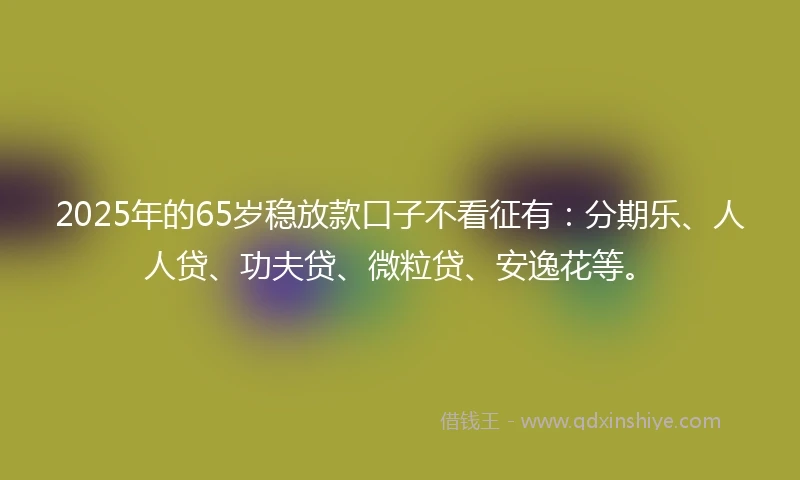 2025年的65岁稳放款口子不看征有：分期乐、人人贷、功夫贷、微粒贷、安逸花等。