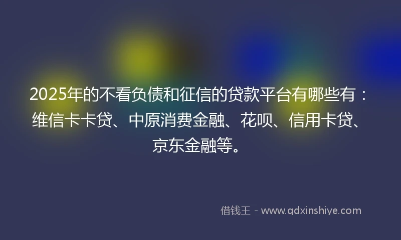 2025年的不看负债和征信的贷款平台有哪些有：维信卡卡贷、中原消费金融、花呗、信用卡贷、京东金融等。