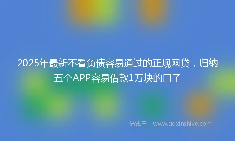 2025年最新不看负债容易通过的正规网贷，归纳五个APP容易借款1万块的口子