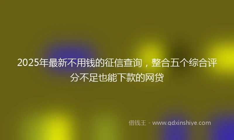 2025年最新不用钱的征信查询，整合五个综合评分不足也能下款的网贷