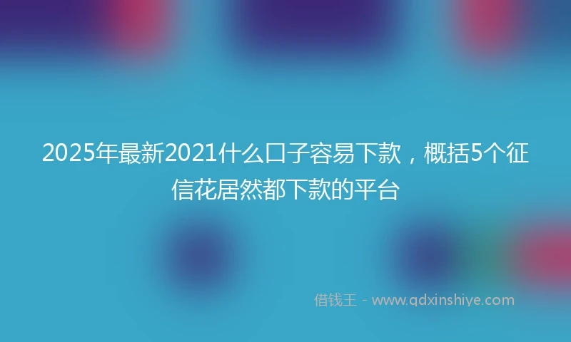 2025年最新2021什么口子容易下款，概括5个征信花居然都下款的平台