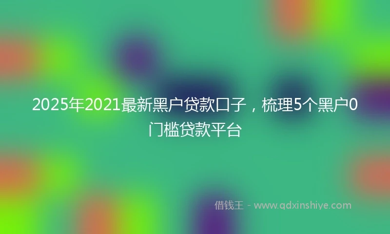2025年2021最新黑户贷款口子，梳理5个黑户0门槛贷款平台