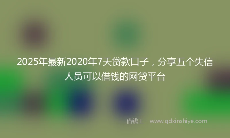 2025年最新2020年7天贷款口子，分享五个失信人员可以借钱的网贷平台