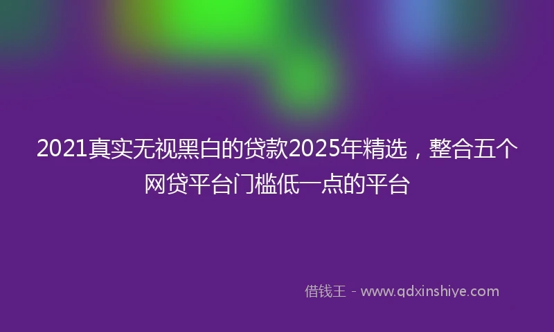 2021真实无视黑白的贷款2025年精选，整合五个网贷平台门槛低一点的平台