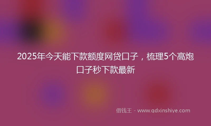 2025年今天能下款额度网贷口子，梳理5个高炮口子秒下款最新