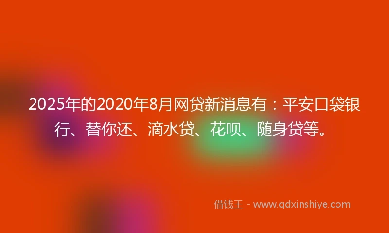 2025年的2020年8月网贷新消息有：平安口袋银行、替你还、滴水贷、花呗、随身贷等。