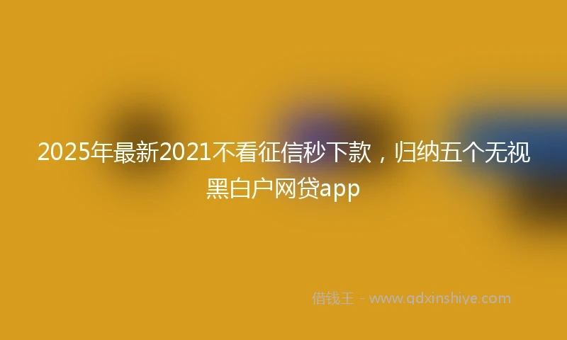 2025年最新2021不看征信秒下款，归纳五个无视黑白户网贷app